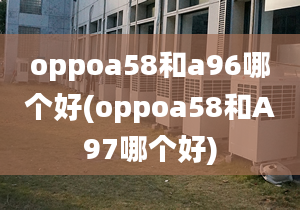 oppoa58和a96哪个好(oppoa58和A97哪个好)