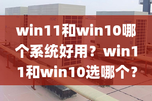 win11和win10哪个系统好用？win11和win10选哪个？