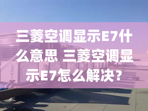 三菱空调显示E7什么意思 三菱空调显示E7怎么解决？