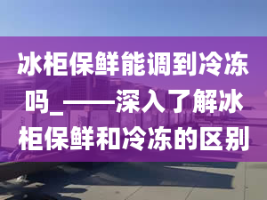 冰柜保鲜能调到冷冻吗_——深入了解冰柜保鲜和冷冻的区别