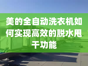 美的全自动洗衣机如何实现高效的脱水甩干功能