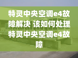 特灵中央空调e4故障解决 该如何处理特灵中央空调e4故障