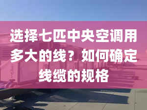 选择七匹中央空调用多大的线？如何确定线缆的规格