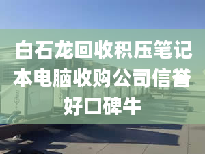 白石龙回收积压笔记本电脑收购公司信誉好口碑牛