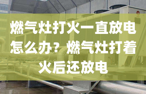 燃气灶打火一直放电怎么办？燃气灶打着火后还放电