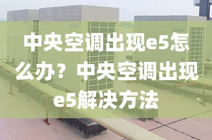 中央空调出现e5怎么办？中央空调出现e5解决方法