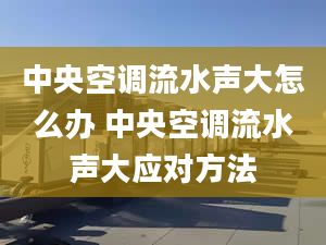 中央空调流水声大怎么办 中央空调流水声大应对方法