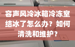 容声风冷冰箱冷冻室结冰了怎么办？如何清洗和维护？