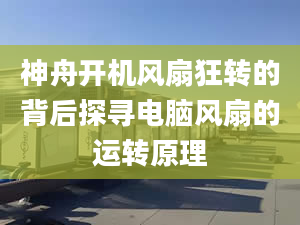 神舟开机风扇狂转的背后探寻电脑风扇的运转原理