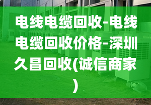 电线电缆回收-电线电缆回收价格-深圳久昌回收(诚信商家)