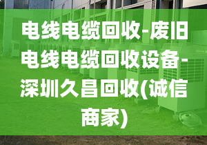 电线电缆回收-废旧电线电缆回收设备-深圳久昌回收(诚信商家)