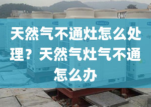 天然气不通灶怎么处理？天然气灶气不通怎么办