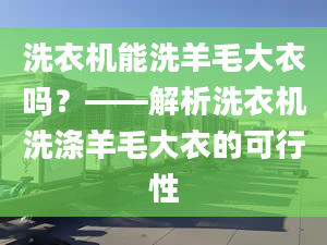 洗衣机能洗羊毛大衣吗？——解析洗衣机洗涤羊毛大衣的可行性