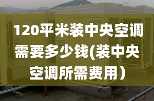 120平米装中央空调需要多少钱(装中央空调所需费用）