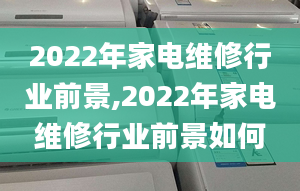 2022年家电维修行业前景,2022年家电维修行业前景如何