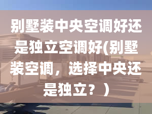 别墅装中央空调好还是独立空调好(别墅装空调，选择中央还是独立？）