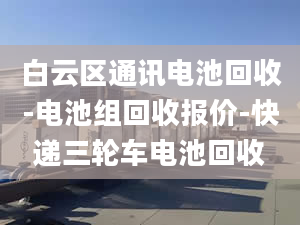 白云区通讯电池回收-电池组回收报价-快递三轮车电池回收