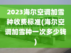 2023海尔空调加雪种收费标准(海尔空调加雪种一次多少钱)