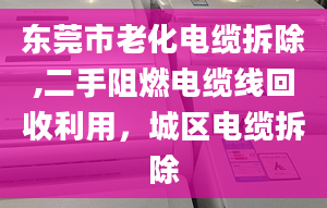 东莞市老化电缆拆除,二手阻燃电缆线回收利用，城区电缆拆除