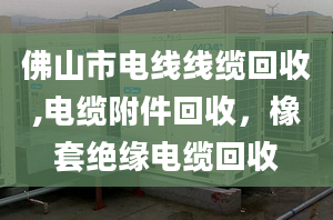 佛山市电线线缆回收,电缆附件回收，橡套绝缘电缆回收