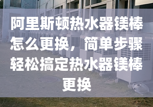 阿里斯顿热水器镁棒怎么更换，简单步骤轻松搞定热水器镁棒更换