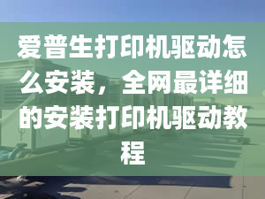 爱普生打印机驱动怎么安装，全网最详细的安装打印机驱动教程