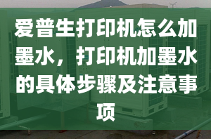 爱普生打印机怎么加墨水，打印机加墨水的具体步骤及注意事项