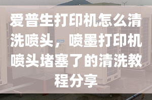 爱普生打印机怎么清洗喷头，喷墨打印机喷头堵塞了的清洗教程分享