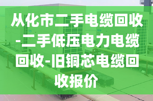 从化市二手电缆回收-二手低压电力电缆回收-旧铜芯电缆回收报价