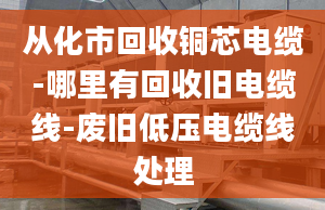 从化市回收铜芯电缆-哪里有回收旧电缆线-废旧低压电缆线处理