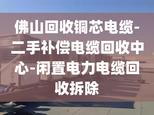 佛山回收铜芯电缆-二手补偿电缆回收中心-闲置电力电缆回收拆除