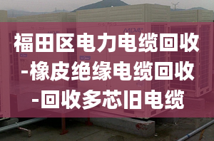 福田区电力电缆回收-橡皮绝缘电缆回收-回收多芯旧电缆