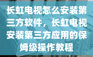 长虹电视怎么安装第三方软件，长虹电视安装第三方应用的保姆级操作教程