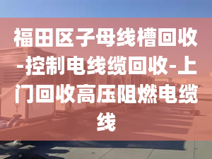 福田区子母线槽回收-控制电线缆回收-上门回收高压阻燃电缆线