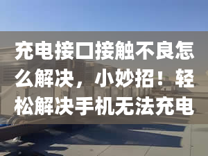 充电接口接触不良怎么解决，小妙招！轻松解决手机无法充电