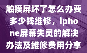 触摸屏坏了怎么办要多少钱维修，iphone屏幕失灵的解决办法及维修费用分享