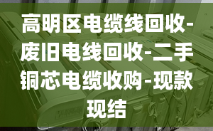 高明区电缆线回收-废旧电线回收-二手铜芯电缆收购-现款现结