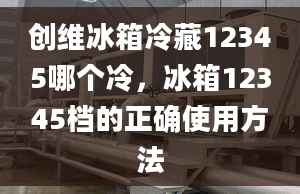 创维冰箱冷藏12345哪个冷，冰箱12345档的正确使用方法