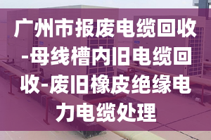 广州市报废电缆回收-母线槽内旧电缆回收-废旧橡皮绝缘电力电缆处理