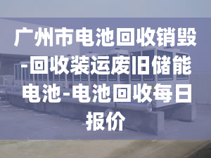 广州市电池回收销毁-回收装运废旧储能电池-电池回收每日报价