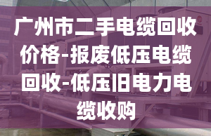 广州市二手电缆回收价格-报废低压电缆回收-低压旧电力电缆收购