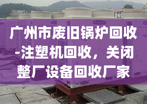 广州市废旧锅炉回收-注塑机回收，关闭整厂设备回收厂家