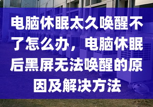 电脑休眠太久唤醒不了怎么办，电脑休眠后黑屏无法唤醒的原因及解决方法