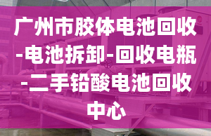 广州市胶体电池回收-电池拆卸-回收电瓶-二手铅酸电池回收中心