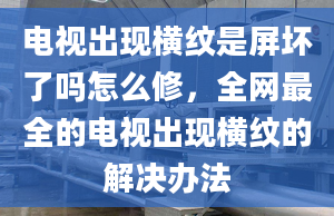 电视出现横纹是屏坏了吗怎么修，全网最全的电视出现横纹的解决办法