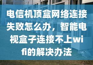 电信机顶盒网络连接失败怎么办，智能电视盒子连接不上wifi的解决办法