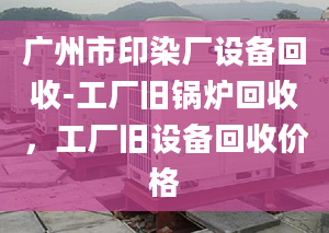 广州市印染厂设备回收-工厂旧锅炉回收，工厂旧设备回收价格