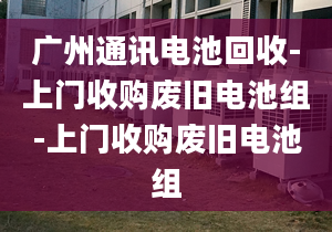 广州通讯电池回收-上门收购废旧电池组-上门收购废旧电池组