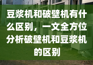 豆浆机和破壁机有什么区别，一文全方位分析破壁机和豆浆机的区别