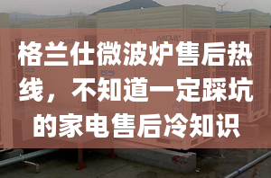 格兰仕微波炉售后热线，不知道一定踩坑的家电售后冷知识